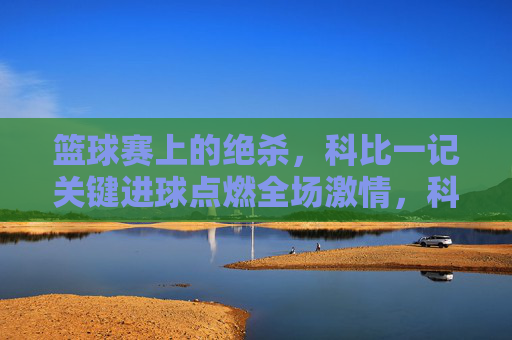 篮球赛上的绝杀，科比一记关键进球点燃全场激情，科比绝杀进球点燃篮球赛全场激情