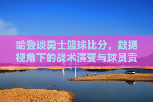 哈登谈勇士篮球比分，数据视角下的战术演变与球员贡献解析，哈登解读勇士篮球比分，数据视角下战术演变与球员贡献解析