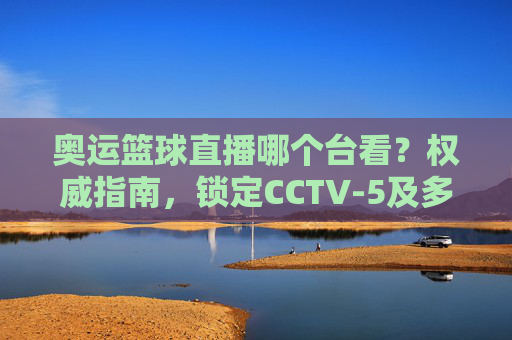 奥运篮球直播哪个台看？权威指南，锁定CCTV-5及多平台，在家看奥运篮球不迷路，奥运篮球直播哪个台看？权威指南，锁定CCTV-5及多平台，在家看不迷路