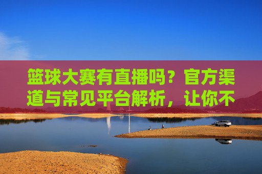 篮球大赛有直播吗？官方渠道与常见平台解析，让你不错过每一场精彩对决，篮球大赛直播全解析，官方渠道与常见平台，轻松不错过每一场精彩对决