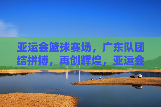 亚运会篮球赛场，广东队团结拼搏，再创辉煌，亚运会篮球赛场，广东队团结拼搏再创辉煌