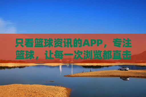 只看篮球资讯的APP,专注篮球,让每一次浏览都直击核心,篮球资讯APP,专注篮球,直击核心