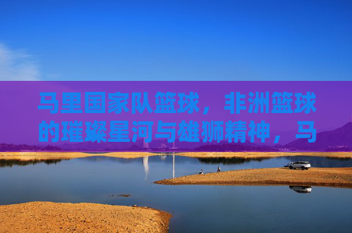 马里国家队篮球,非洲篮球的璀璨星河与雄狮精神,马里国家队篮球,非洲篮球的璀璨星河与雄狮精神
