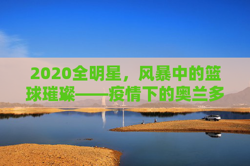 2020全明星,风暴中的篮球璀璨——疫情下的奥兰多传奇之夜,2020全明星,风暴中的篮球璀璨——疫情下的奥兰多传奇之夜