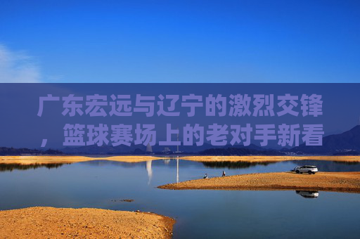 广东宏远与辽宁的激烈交锋,篮球赛场上的老对手新看点,广东宏远与辽宁激烈交锋,老对手新看点,篮球赛场看点十足
