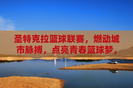 圣特克拉篮球联赛,燃动城市脉搏,点亮青春篮球梦,圣特克拉篮球联赛,燃动城市脉搏,点亮青春篮球梦