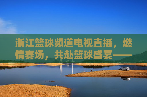 浙江篮球频道电视直播,燃情赛场,共赴篮球盛宴——解码浙江男篮的拼搏与球迷的热爱,浙江篮球频道直播,燃情赛场,解码浙江男篮的拼搏与球迷的热爱