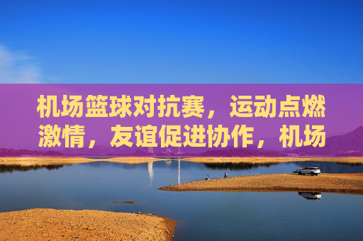 机场篮球对抗赛,运动点燃激情,友谊促进协作,机场篮球对抗赛,运动点燃激情,友谊促进协作