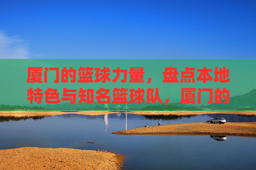 厦门的篮球力量，盘点本地特色与知名篮球队，厦门的篮球力量，盘点本地特色与知名篮球队