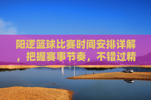 阳逻篮球比赛时间安排详解，把握赛事节奏，不错过精彩对决，阳逻篮球比赛时间安排详解，把握赛事节奏，不错过精彩对决