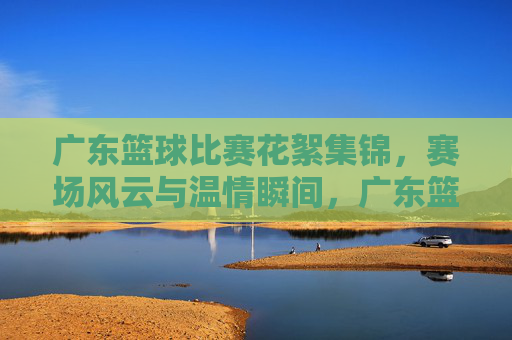 广东篮球比赛花絮集锦,赛场风云与温情瞬间,广东篮球比赛花絮集锦,赛场风云与温情瞬间