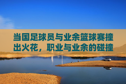 当国足球员与业余篮球赛撞出火花，职业与业余的碰撞，是差距还是共鸣？国足球员与业余篮球赛碰撞，职业与业余的火花，是差距还是共鸣？