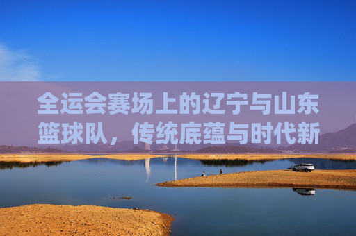 全运会赛场上的辽宁与山东篮球队，传统底蕴与时代新声的碰撞与融合，全运会赛场，辽宁与山东篮球队传统底蕴与时代新声的碰撞与融合