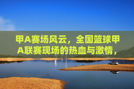 甲A赛场风云，全国篮球甲A联赛现场的热血与激情，甲A赛场风云，全国篮球甲A联赛的热血与激情