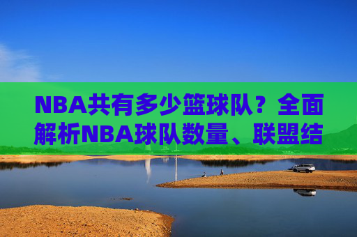 NBA共有多少篮球队?全面解析NBA球队数量、联盟结构及分布,NBA共有多少篮球队?全面解析NBA球队数量、联盟结构及分布