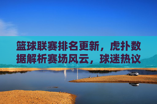 篮球联赛排名更新，虎扑数据解析赛场风云，球迷热议背后的深层逻辑，篮球联赛排名更新，虎扑数据解析赛场风云，球迷热议背后的深层逻辑