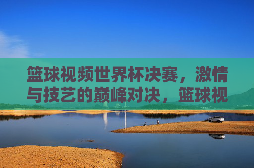篮球视频世界杯决赛，激情与技艺的巅峰对决，篮球视频世界杯决赛，激情与技艺的巅峰对决