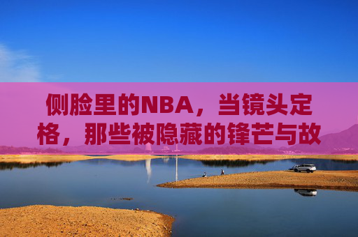 侧脸里的NBA，当镜头定格，那些被隐藏的锋芒与故事，侧脸里的NBA，当镜头定格，那些被隐藏的锋芒与故事