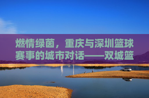 燃情绿茵，重庆与深圳篮球赛事的城市对话——双城篮球赛事精彩纷呈，点燃青春热血与城市活力，燃情绿茵，重庆与深圳篮球赛事的城市对话——双城篮球赛事精彩纷呈，点燃青春热血与城市活力