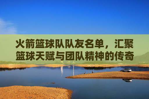 火箭篮球队队友名单，汇聚篮球天赋与团队精神的传奇之师，火箭篮球队队友名单，汇聚篮球天赋与团队精神的传奇之师