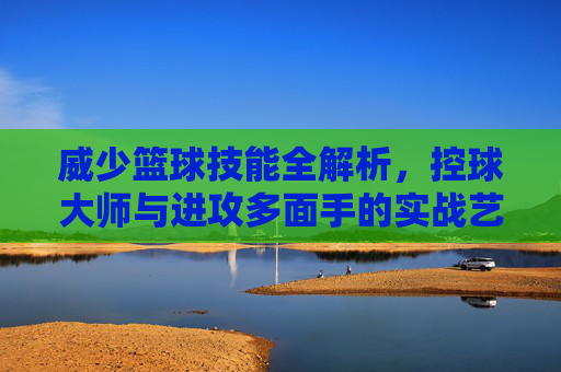 威少篮球技能全解析,控球大师与进攻多面手的实战艺术,威少篮球技能全解析,控球大师与进攻多面手的实战艺术