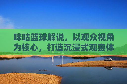 咪咕篮球解说,以观众视角为核心,打造沉浸式观赛体验,咪咕篮球解说,以观众视角为核心打造沉浸式观赛体验
