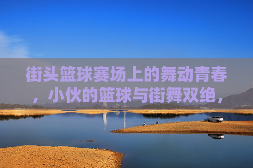 街头篮球赛场上的舞动青春，小伙的篮球与街舞双绝，街头篮球赛场上的舞动青春，小伙篮球与街舞双绝绽放