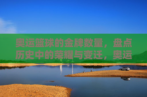 奥运篮球的金牌数量，盘点历史中的荣耀与变迁，奥运篮球金牌数量，历史荣耀与变迁的盘点