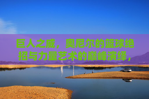 巨人之威,奥尼尔的篮球绝招与力量艺术的巅峰演绎,巨人之威,奥尼尔的篮球绝招与力量艺术的巅峰演绎