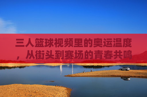 三人篮球视频里的奥运温度,从街头到赛场的青春共鸣,三人篮球视频里的奥运温度,从街头到赛场的青春共鸣