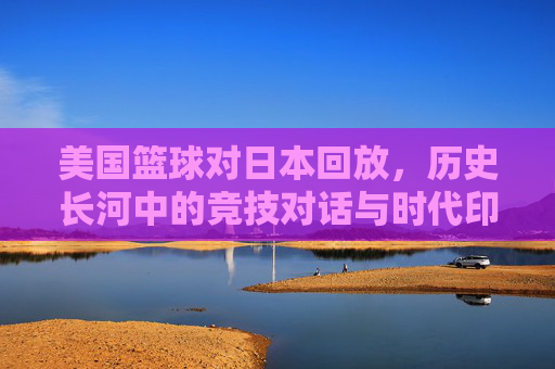 美国篮球对日本回放，历史长河中的竞技对话与时代印记