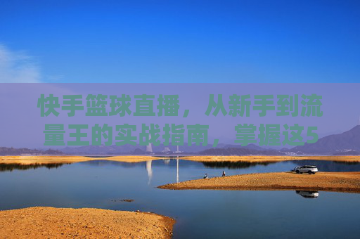 快手篮球直播，从新手到流量王的实战指南，掌握这5大关键技巧引爆直播间