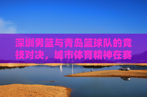 深圳男篮与青岛篮球队的竞技对决,城市体育精神在赛场上的展现,深圳男篮与青岛篮球队竞技对决,城市体育精神在赛场上的展现