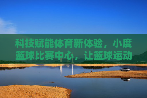 科技赋能体育新体验，小度篮球比赛中心，让篮球运动更智能、更有趣