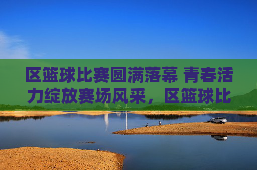 区篮球比赛圆满落幕 青春活力绽放赛场风采,区篮球比赛圆满落幕 青春活力绽放赛场风采