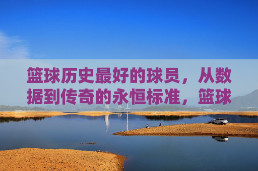 篮球历史最好的球员，从数据到传奇的永恒标准，篮球历史最好的球员，从数据到传奇的永恒标准
