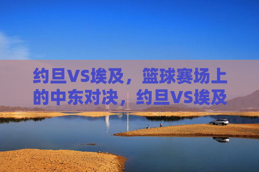 约旦VS埃及，篮球赛场上的中东对决，约旦VS埃及，中东篮球赛场上的对决