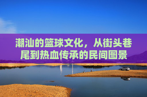 潮汕的篮球文化,从街头巷尾到热血传承的民间图景