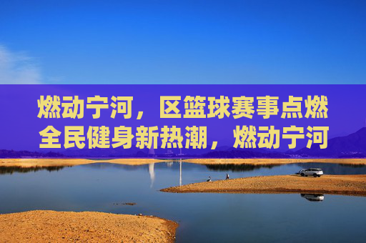 燃动宁河,区篮球赛事点燃全民健身新热潮,燃动宁河,区篮球赛事点燃全民健身新热潮