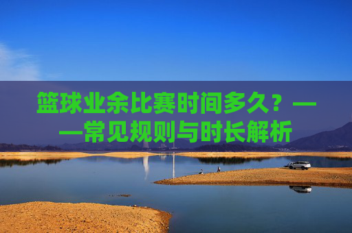 篮球业余比赛时间多久?——常见规则与时长解析
