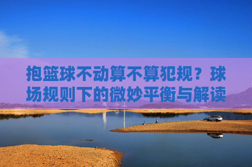 抱篮球不动算不算犯规?球场规则下的微妙平衡与解读,抱篮球不动算不算犯规?球场规则下的微妙平衡与解读