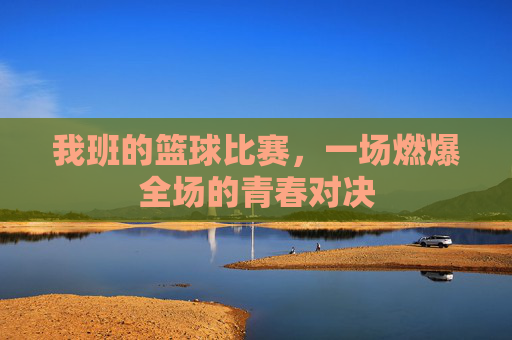 我班的篮球比赛，一场燃爆全场的青春对决