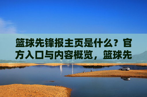 篮球先锋报主页是什么?官方入口与内容概览,篮球先锋报主页是什么?官方入口与内容概览