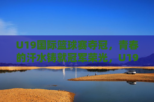 U19国际篮球赛夺冠，青春的汗水铸就冠军荣光，U19国际篮球赛夺冠，青春汗水铸就冠军荣光