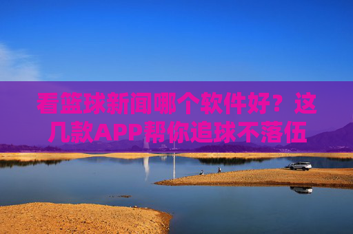 看篮球新闻哪个软件好？这几款APP帮你追球不落伍