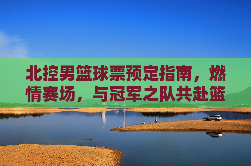 北控男篮球票预定指南,燃情赛场,与冠军之队共赴篮球盛宴,北控男篮球票预定指南,燃情赛场,与冠军之队共赴篮球盛宴