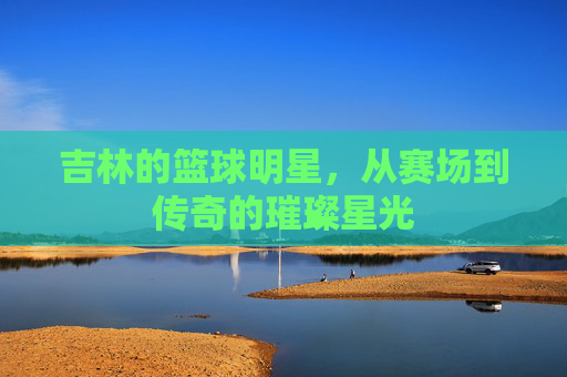 吉林的篮球明星,从赛场到传奇的璀璨星光