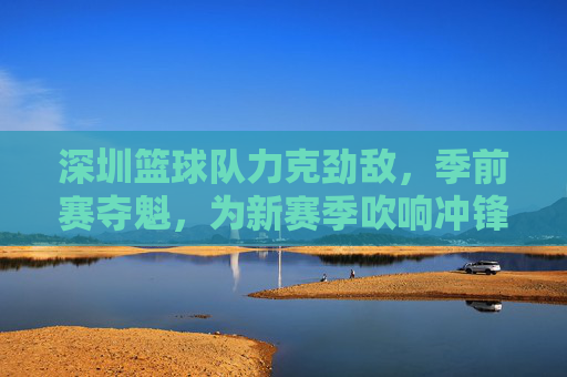 深圳篮球队力克劲敌，季前赛夺魁，为新赛季吹响冲锋号