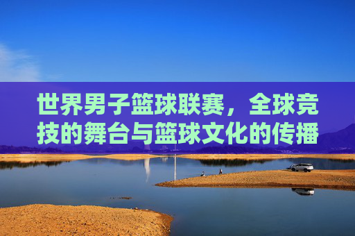 世界男子篮球联赛，全球竞技的舞台与篮球文化的传播者，世界男子篮球联赛，全球竞技的舞台与篮球文化的传播者