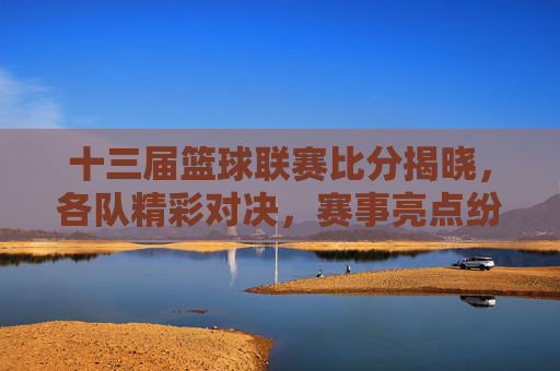 十三届篮球联赛比分揭晓，各队精彩对决，赛事亮点纷呈